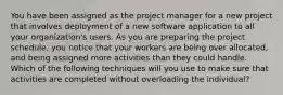 You have been assigned as the project manager for a new project that involves deployment of a new software application to all your organization's users. As you are preparing the project schedule, you notice that your workers are being over allocated, and being assigned more activities than they could handle. Which of the following techniques will you use to make sure that activities are completed without overloading the individual?