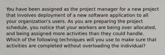 You have been assigned as the project manager for a new project that involves deployment of a new software application to all your organization's users. As you are preparing the project schedule, you notice that your workers are being over allocated, and being assigned more activities than they could handle. Which of the following techniques will you use to make sure that activities are completed without overloading the individual?