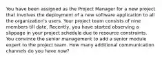 You have been assigned as the Project Manager for a new project that involves the deployment of a new software application to all the organization's users. Your project team consists of nine members till date. Recently, you have started observing a slippage in your project schedule due to resource constraints. You convince the senior management to add a senior module expert to the project team. How many additional communication channels do you have now?