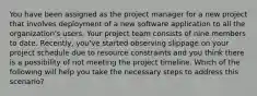 You have been assigned as the project manager for a new project that involves deployment of a new software application to all the organization's users. Your project team consists of nine members to date. Recently, you've started observing slippage on your project schedule due to resource constraints and you think there is a possibility of not meeting the project timeline. Which of the following will help you take the necessary steps to address this scenario?