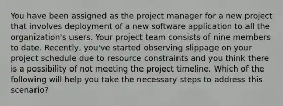 You have been assigned as the project manager for a new project that involves deployment of a new software application to all the organization's users. Your project team consists of nine members to date. Recently, you've started observing slippage on your project schedule due to resource constraints and you think there is a possibility of not meeting the project timeline. Which of the following will help you take the necessary steps to address this scenario?