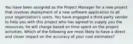 You have been assigned as the Project Manager for a new project that involves deployment of a new software application to all your organization's users. You have engaged a third-party vendor to help you with this project who has agreed to supply you the resources; he will charge based on time spent on the project activities. Which of the following are most likely to have a direct and closer impact on the accuracy of your cost estimates?