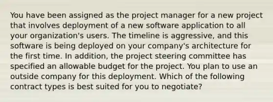 You have been assigned as the project manager for a new project that involves deployment of a new software application to all your organization's users. The timeline is aggressive, and this software is being deployed on your company's architecture for the first time. In addition, the project steering committee has specified an allowable budget for the project. You plan to use an outside company for this deployment. Which of the following contract types is best suited for you to negotiate?