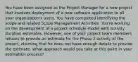 You have been assigned as the Project Manager for a new project that involves deployment of a new software application to all your organization's users. You have completed identifying the scope and related Scope Management Activities. You're working on the development of a project schedule model with activity duration estimates. However, one of your project team members refuses to provide an estimate for the Phase 2 activity of the project, claiming that he does not have enough details to provide the estimate. What approach would you take at this point in your estimation process?