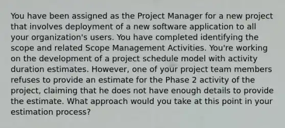 You have been assigned as the Project Manager for a new project that involves deployment of a new software application to all your organization's users. You have completed identifying the scope and related Scope Management Activities. You're working on the development of a project schedule model with activity duration estimates. However, one of your project team members refuses to provide an estimate for the Phase 2 activity of the project, claiming that he does not have enough details to provide the estimate. What approach would you take at this point in your estimation process?