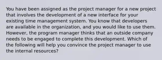 You have been assigned as the project manager for a new project that involves the development of a new interface for your existing time management system. You know that developers are available in the organization, and you would like to use them. However, the program manager thinks that an outside company needs to be engaged to complete this development. Which of the following will help you convince the project manager to use the internal resources?