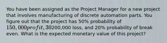 You have been assigned as the Project Manager for a new project that involves manufacturing of discrete automation parts. You figure out that the project has 50% probability of 150,000 profit, 30% probability of200,000 loss, and 20% probability of break even. What is the expected monetary value of this project?