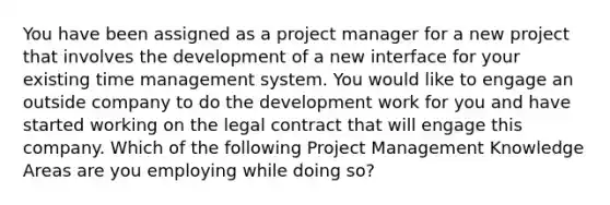 You have been assigned as a project manager for a new project that involves the development of a new interface for your existing time management system. You would like to engage an outside company to do the development work for you and have started working on the legal contract that will engage this company. Which of the following Project Management Knowledge Areas are you employing while doing so?