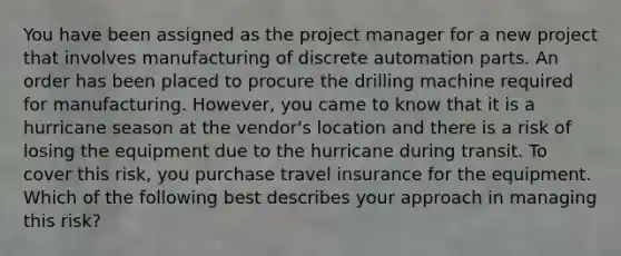 You have been assigned as the project manager for a new project that involves manufacturing of discrete automation parts. An order has been placed to procure the drilling machine required for manufacturing. However, you came to know that it is a hurricane season at the vendor's location and there is a risk of losing the equipment due to the hurricane during transit. To cover this risk, you purchase travel insurance for the equipment. Which of the following best describes your approach in managing this risk?