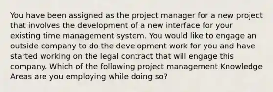 You have been assigned as the project manager for a new project that involves the development of a new interface for your existing time management system. You would like to engage an outside company to do the development work for you and have started working on the legal contract that will engage this company. Which of the following project management Knowledge Areas are you employing while doing so?