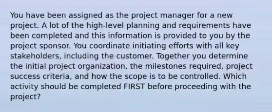 You have been assigned as the project manager for a new project. A lot of the high-level planning and requirements have been completed and this information is provided to you by the project sponsor. You coordinate initiating efforts with all key stakeholders, including the customer. Together you determine the initial project organization, the milestones required, project success criteria, and how the scope is to be controlled. Which activity should be completed FIRST before proceeding with the project?