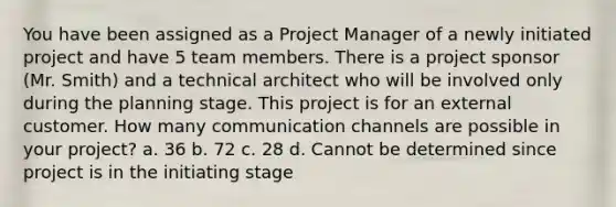 You have been assigned as a Project Manager of a newly initiated project and have 5 team members. There is a project sponsor (Mr. Smith) and a technical architect who will be involved only during the planning stage. This project is for an external customer. How many communication channels are possible in your project? a. 36 b. 72 c. 28 d. Cannot be determined since project is in the initiating stage