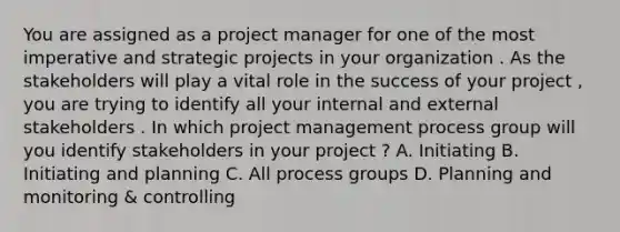 You are assigned as a project manager for one of the most imperative and strategic projects in your organization . As the stakeholders will play a vital role in the success of your project , you are trying to identify all your internal and external stakeholders . In which project management process group will you identify stakeholders in your project ? A. Initiating B. Initiating and planning C. All process groups D. Planning and monitoring & controlling