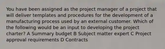 You have been assigned as the project manager of a project that will deliver templates and procedures for the development of a manufacturing process used by an external customer. Which of the following would be an input to developing the project charter? A Summary budget B Subject matter expert C Project approval requirements D Contracts