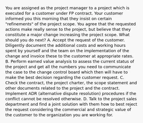 You are assigned as the project manager to a project which is executed for a customer under FP contract. Your customer informed you this morning that they insist on certain "refinements" of the project scope. You agree that the requested actions make really sense to the project, but believe that they constitute a major change increasing the project scope. What should you do next? A. Accept the request of the customer. Diligently document the additional costs and working hours spent by yourself and the team on the implementation of the change and invoice these to the customer at appropriate rates. B. Perform earned value analysis to assess the current status of the project and get all the numbers you need to communicate the case to the change control board which then will have to make the best decision regarding the customer request. C. Check the contract, the project charter, the scope statement and other documents related to the project and the contract. Implement ADR (alternative dispute resolution) procedures if the conflict cannot be resolved otherwise. D. Talk to the project sales department and find a joint solution with them how to best reject the request considering the commercial and strategic value of the customer to the organization you are working for.