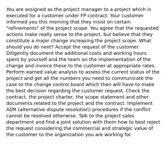 You are assigned as the project manager to a project which is executed for a customer under FP contract. Your customer informed you this morning that they insist on certain "refinements" of the project scope. You agree that the requested actions make really sense to the project, but believe that they constitute a major change increasing the project scope. What should you do next? Accept the request of the customer. Diligently document the additional costs and working hours spent by yourself and the team on the implementation of the change and invoice these to the customer at appropriate rates. Perform earned value analysis to assess the current status of the project and get all the numbers you need to communicate the case to the change control board which then will have to make the best decision regarding the customer request. Check the contract, the project charter, the scope statement and other documents related to the project and the contract. Implement ADR (alternative dispute resolution) procedures if the conflict cannot be resolved otherwise. Talk to the project sales department and find a joint solution with them how to best reject the request considering the commercial and strategic value of the customer to the organization you are working for.