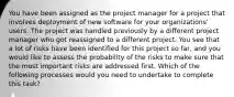 You have been assigned as the project manager for a project that involves deployment of new software for your organizations' users. The project was handled previously by a different project manager who got reassigned to a different project. You see that a lot of risks have been identified for this project so far, and you would like to assess the probability of the risks to make sure that the most important risks are addressed first. Which of the following processes would you need to undertake to complete this task?