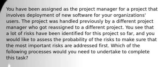 You have been assigned as the project manager for a project that involves deployment of new software for your organizations' users. The project was handled previously by a different project manager who got reassigned to a different project. You see that a lot of risks have been identified for this project so far, and you would like to assess the probability of the risks to make sure that the most important risks are addressed first. Which of the following processes would you need to undertake to complete this task?