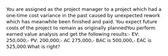 You are assigned as the project manager to a project which had a one-time cost variance in the past caused by unexpected rework which has meanwhile been finished and paid. You expect future costs of the project to remain as originally plannedYou perform earned value analysis and get the following results:- EV: 250,000;- PV: 200,000;- AC 275,000,- BAC is 500,000,- EAC is 525,000.What is right?