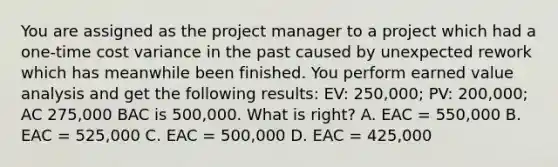 You are assigned as the project manager to a project which had a one-time cost variance in the past caused by unexpected rework which has meanwhile been finished. You perform earned value analysis and get the following results: EV: 250,000; PV: 200,000; AC 275,000 BAC is 500,000. What is right? A. EAC = 550,000 B. EAC = 525,000 C. EAC = 500,000 D. EAC = 425,000