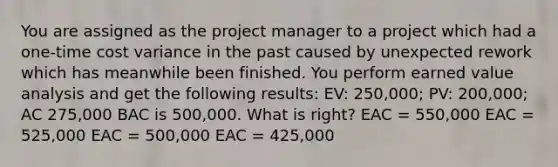 You are assigned as the project manager to a project which had a one-time cost variance in the past caused by unexpected rework which has meanwhile been finished. You perform earned value analysis and get the following results: EV: 250,000; PV: 200,000; AC 275,000 BAC is 500,000. What is right? EAC = 550,000 EAC = 525,000 EAC = 500,000 EAC = 425,000