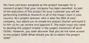 You have just been assigned as the project manager for a research project that your company has been awarded. As part of the execution of this project for your customer you will be performing statistical research in all of the major cities in your country. Your project sponsor, who is also the CEO of your company, has asked you to create the project charter and send it to him so he can review and approve it. The main input you need to develop the project charter is the project statement of work (SOW). However, you soon discover that you do not have access to the project SOW. What should you do to obtain the project SOW?