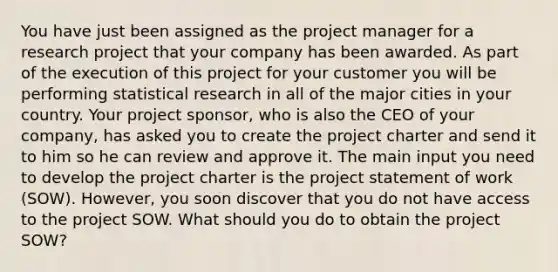 You have just been assigned as the project manager for a research project that your company has been awarded. As part of the execution of this project for your customer you will be performing statistical research in all of the major cities in your country. Your project sponsor, who is also the CEO of your company, has asked you to create the project charter and send it to him so he can review and approve it. The main input you need to develop the project charter is the project statement of work (SOW). However, you soon discover that you do not have access to the project SOW. What should you do to obtain the project SOW?