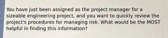 You have just been assigned as the project manager for a sizeable engineering project, and you want to quickly review the project's procedures for managing risk. What would be the MOST helpful in finding this information?