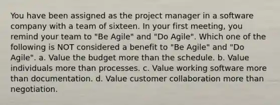 You have been assigned as the project manager in a software company with a team of sixteen. In your first meeting, you remind your team to "Be Agile" and "Do Agile". Which one of the following is NOT considered a benefit to "Be Agile" and "Do Agile". a. Value the budget more than the schedule. b. Value individuals more than processes. c. Value working software more than documentation. d. Value customer collaboration more than negotiation.