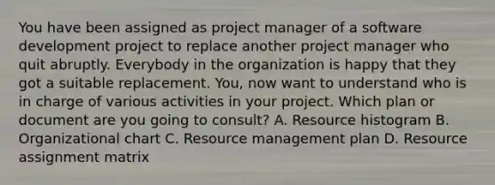 You have been assigned as project manager of a software development project to replace another project manager who quit abruptly. Everybody in the organization is happy that they got a suitable replacement. You, now want to understand who is in charge of various activities in your project. Which plan or document are you going to consult? A. Resource histogram B. Organizational chart C. Resource management plan D. Resource assignment matrix