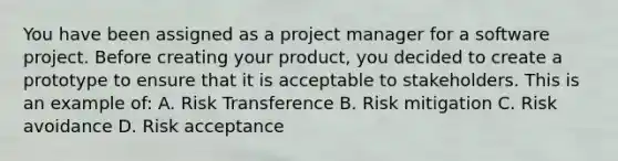 You have been assigned as a project manager for a software project. Before creating your product, you decided to create a prototype to ensure that it is acceptable to stakeholders. This is an example of: A. Risk Transference B. Risk mitigation C. Risk avoidance D. Risk acceptance