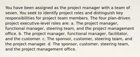 You have been assigned as the project manager with a team of seven. You seek to identify project roles and distinguish key responsibilities for project team members. The four plan-driven project executive-level roles are: a. The project manager, functional manager, steering team, and the project management office. b. The project manager, functional manager, facilitator, and the customer. c. The sponsor, customer, steering team, and the project manager. d. The sponsor, customer, steering team, and the project management office.