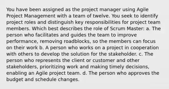 You have been assigned as the project manager using Agile Project Management with a team of twelve. You seek to identify project roles and distinguish key responsibilities for project team members. Which best describes the role of Scrum Master: a. The person who facilitates and guides the team to improve performance, removing roadblocks, so the members can focus on their work b. A person who works on a project in cooperation with others to develop the solution for the stakeholder. c. The person who represents the client or customer and other stakeholders, prioritizing work and making timely decisions, enabling an Agile project team. d. The person who approves the budget and schedule changes.