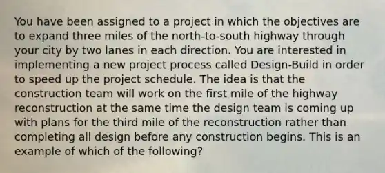 You have been assigned to a project in which the objectives are to expand three miles of the north-to-south highway through your city by two lanes in each direction. You are interested in implementing a new project process called Design-Build in order to speed up the project schedule. The idea is that the construction team will work on the first mile of the highway reconstruction at the same time the design team is coming up with plans for the third mile of the reconstruction rather than completing all design before any construction begins. This is an example of which of the following?