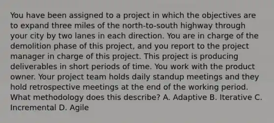 You have been assigned to a project in which the objectives are to expand three miles of the north-to-south highway through your city by two lanes in each direction. You are in charge of the demolition phase of this project, and you report to the project manager in charge of this project. This project is producing deliverables in short periods of time. You work with the product owner. Your project team holds daily standup meetings and they hold retrospective meetings at the end of the working period. What methodology does this describe? A. Adaptive B. Iterative C. Incremental D. Agile