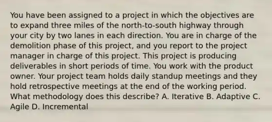 You have been assigned to a project in which the objectives are to expand three miles of the north-to-south highway through your city by two lanes in each direction. You are in charge of the demolition phase of this project, and you report to the project manager in charge of this project. This project is producing deliverables in short periods of time. You work with the product owner. Your project team holds daily standup meetings and they hold retrospective meetings at the end of the working period. What methodology does this describe? A. Iterative B. Adaptive C. Agile D. Incremental