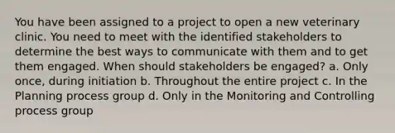 You have been assigned to a project to open a new veterinary clinic. You need to meet with the identified stakeholders to determine the best ways to communicate with them and to get them engaged. When should stakeholders be engaged? a. Only once, during initiation b. Throughout the entire project c. In the Planning process group d. Only in the Monitoring and Controlling process group