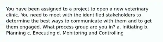 You have been assigned to a project to open a new veterinary clinic. You need to meet with the identified stakeholders to determine the best ways to communicate with them and to get them engaged. What process group are you in? a. Initiating b. Planning c. Executing d. Monitoring and Controlling