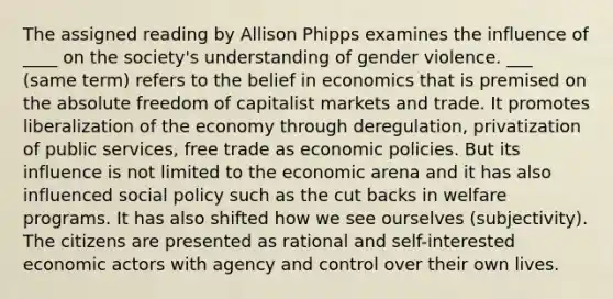 The assigned reading by Allison Phipps examines the influence of ____ on the society's understanding of gender violence. ___ (same term) refers to the belief in economics that is premised on the absolute freedom of capitalist markets and trade. It promotes liberalization of the economy through deregulation, privatization of public services, free trade as economic policies. But its influence is not limited to the economic arena and it has also influenced social policy such as the cut backs in welfare programs. It has also shifted how we see ourselves (subjectivity). The citizens are presented as rational and self-interested economic actors with agency and control over their own lives.