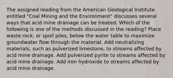 The assigned reading from the American Geological Institute entitled "Coal Mining and the Environment" discusses several ways that acid mine drainage can be treated. Which of the following is one of the methods discussed in the reading? Place waste rock, or spoil piles, below <a href='https://www.questionai.com/knowledge/kra6qgcwqy-the-water-table' class='anchor-knowledge'>the water table</a> to maximize groundwater flow through the material. Add neutralizing materials, such as pulverized limestone, to streams affected by acid mine drainage. Add pulverized pyrite to streams affected by acid mine drainage. Add iron hydroxide to streams affected by acid mine drainage.