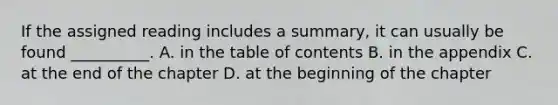 If the assigned reading includes a summary, it can usually be found __________. A. in the table of contents B. in the appendix C. at the end of the chapter D. at the beginning of the chapter