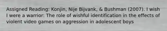 Assigned Reading: Konjin, Nije Bijvank, & Bushman (2007). I wish I were a warrior: The role of wishful identification in the effects of violent video games on aggression in adolescent boys