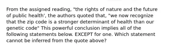 From the assigned reading, "the rights of nature and the future of public health', the authors quoted that, "we now recognize that the zip code is a stronger determinant of health than our genetic code" This powerful conclusion implies all of the following statements below. EXCEPT for one. Which statement cannot be inferred from the quote above?