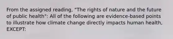 From the assigned reading, "The rights of nature and the future of public health": All of the following are evidence-based points to illustrate how climate change directly impacts human health, EXCEPT: