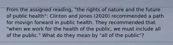 From the assigned reading, "the rights of nature and the future of public health": Clinton and Jones (2020) recommended a path for movign forward in public health. They recommended that "when we work for the health of the public, we must include all of the public." What do they mean by "all of the public"?