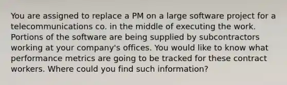 You are assigned to replace a PM on a large software project for a telecommunications co. in the middle of executing the work. Portions of the software are being supplied by subcontractors working at your company's offices. You would like to know what performance metrics are going to be tracked for these contract workers. Where could you find such information?