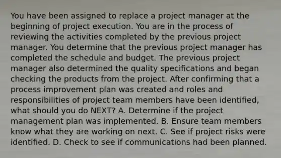 You have been assigned to replace a project manager at the beginning of project execution. You are in the process of reviewing the activities completed by the previous project manager. You determine that the previous project manager has completed the schedule and budget. The previous project manager also determined the quality specifications and began checking the products from the project. After confirming that a process improvement plan was created and roles and responsibilities of project team members have been identified, what should you do NEXT? A. Determine if the project management plan was implemented. B. Ensure team members know what they are working on next. C. See if project risks were identified. D. Check to see if communications had been planned.