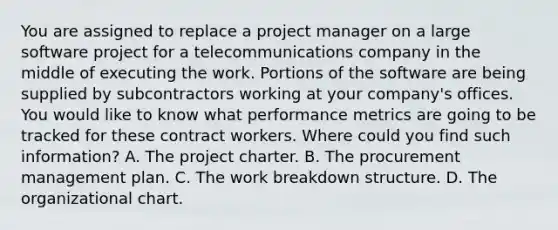 You are assigned to replace a project manager on a large software project for a telecommunications company in the middle of executing the work. Portions of the software are being supplied by subcontractors working at your company's offices. You would like to know what performance metrics are going to be tracked for these contract workers. Where could you find such information? A. The project charter. B. The procurement management plan. C. The work breakdown structure. D. The organizational chart.