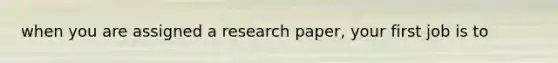 when you are assigned a research paper, your first job is to