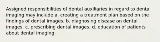 Assigned responsibilities of dental auxiliaries in regard to dental imaging may include a. creating a treatment plan based on the findings of dental images. b. diagnosing disease on dental images. c. prescribing dental images. d. education of patients about dental imaging.